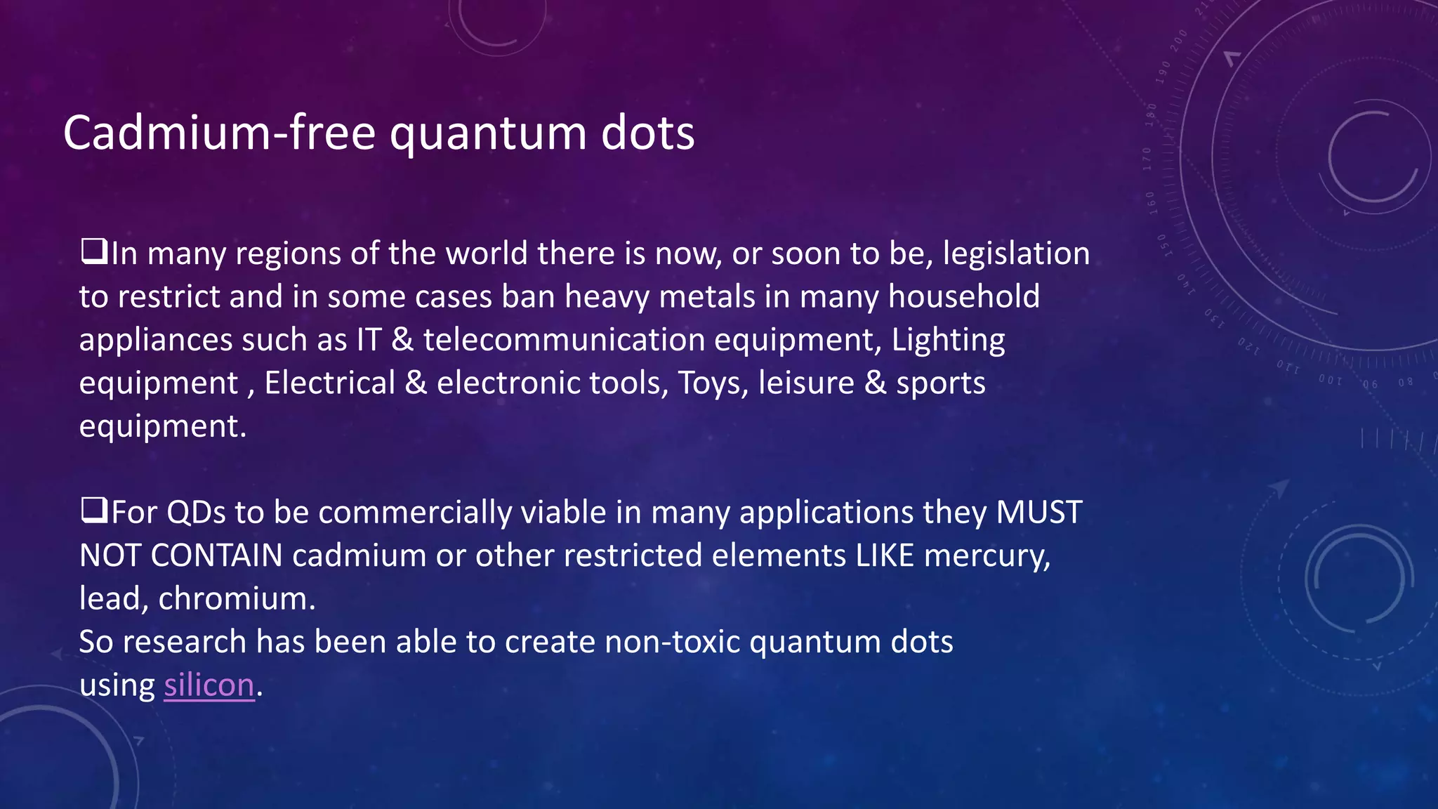 Cadmium-free quantum dots
In many regions of the world there is now, or soon to be, legislation
to restrict and in some cases ban heavy metals in many household
appliances such as IT & telecommunication equipment, Lighting
equipment , Electrical & electronic tools, Toys, leisure & sports
equipment.
For QDs to be commercially viable in many applications they MUST
NOT CONTAIN cadmium or other restricted elements LIKE mercury,
lead, chromium.
So research has been able to create non-toxic quantum dots
using silicon.
 