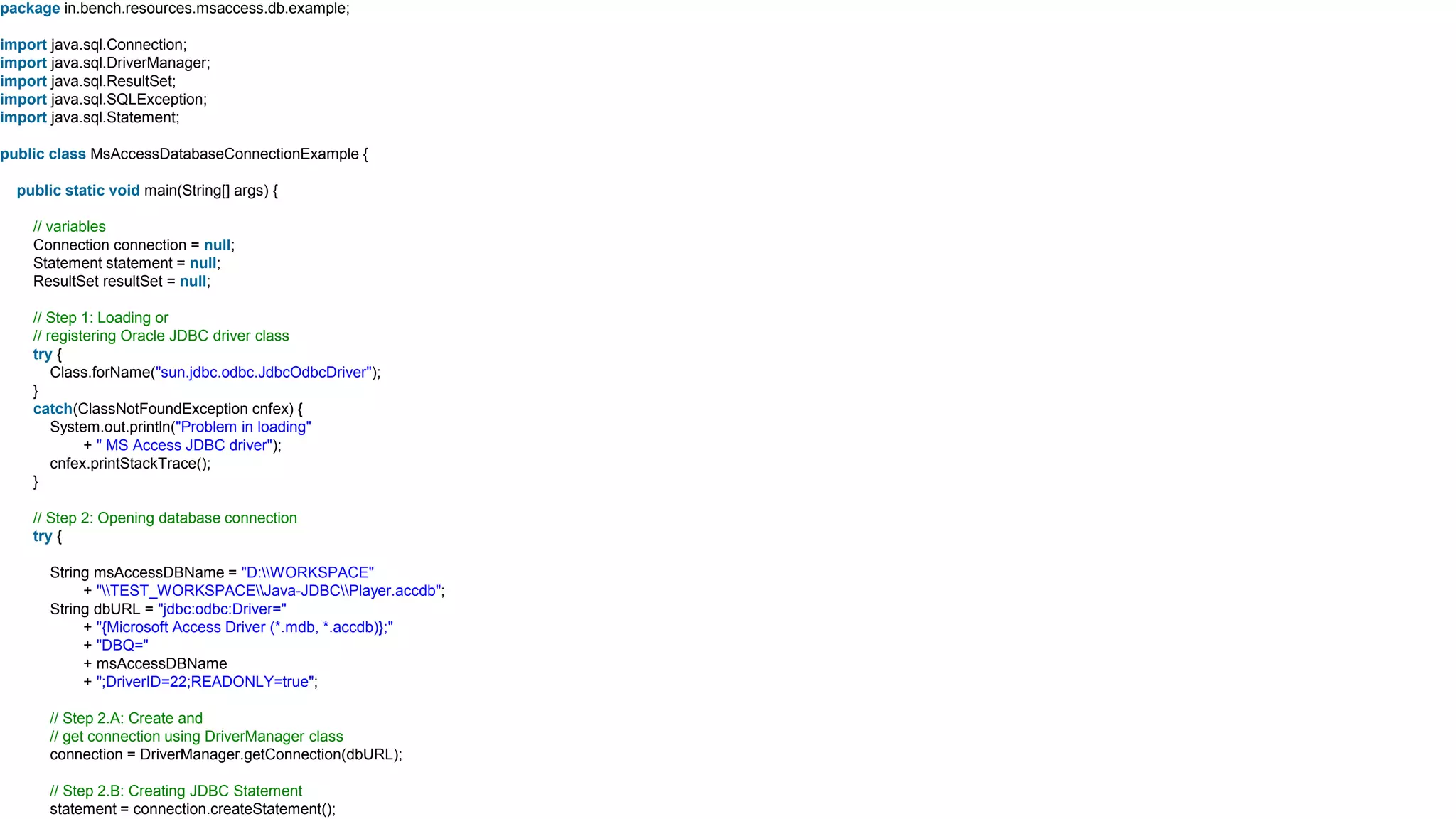 package in.bench.resources.msaccess.db.example;
import java.sql.Connection;
import java.sql.DriverManager;
import java.sql.ResultSet;
import java.sql.SQLException;
import java.sql.Statement;
public class MsAccessDatabaseConnectionExample {
public static void main(String[] args) {
// variables
Connection connection = null;
Statement statement = null;
ResultSet resultSet = null;
// Step 1: Loading or
// registering Oracle JDBC driver class
try {
Class.forName("sun.jdbc.odbc.JdbcOdbcDriver");
}
catch(ClassNotFoundException cnfex) {
System.out.println("Problem in loading"
+ " MS Access JDBC driver");
cnfex.printStackTrace();
}
// Step 2: Opening database connection
try {
String msAccessDBName = "D:WORKSPACE"
+ "TEST_WORKSPACEJava-JDBCPlayer.accdb";
String dbURL = "jdbc:odbc:Driver="
+ "{Microsoft Access Driver (*.mdb, *.accdb)};"
+ "DBQ="
+ msAccessDBName
+ ";DriverID=22;READONLY=true";
// Step 2.A: Create and
// get connection using DriverManager class
connection = DriverManager.getConnection(dbURL);
// Step 2.B: Creating JDBC Statement
statement = connection.createStatement();
 