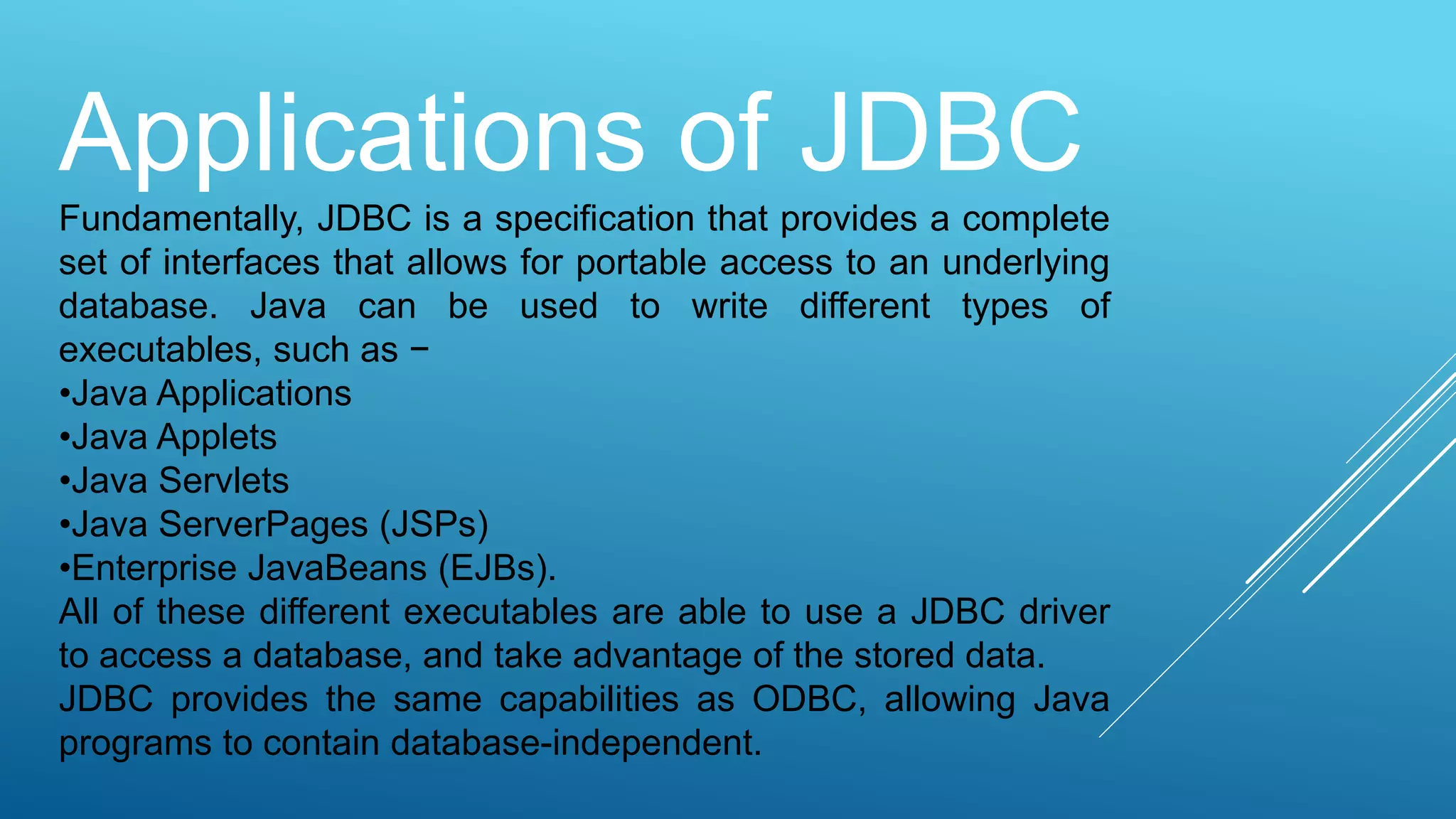 Applications of JDBC
Fundamentally, JDBC is a specification that provides a complete
set of interfaces that allows for portable access to an underlying
database. Java can be used to write different types of
executables, such as −
•Java Applications
•Java Applets
•Java Servlets
•Java ServerPages (JSPs)
•Enterprise JavaBeans (EJBs).
All of these different executables are able to use a JDBC driver
to access a database, and take advantage of the stored data.
JDBC provides the same capabilities as ODBC, allowing Java
programs to contain database-independent.
 