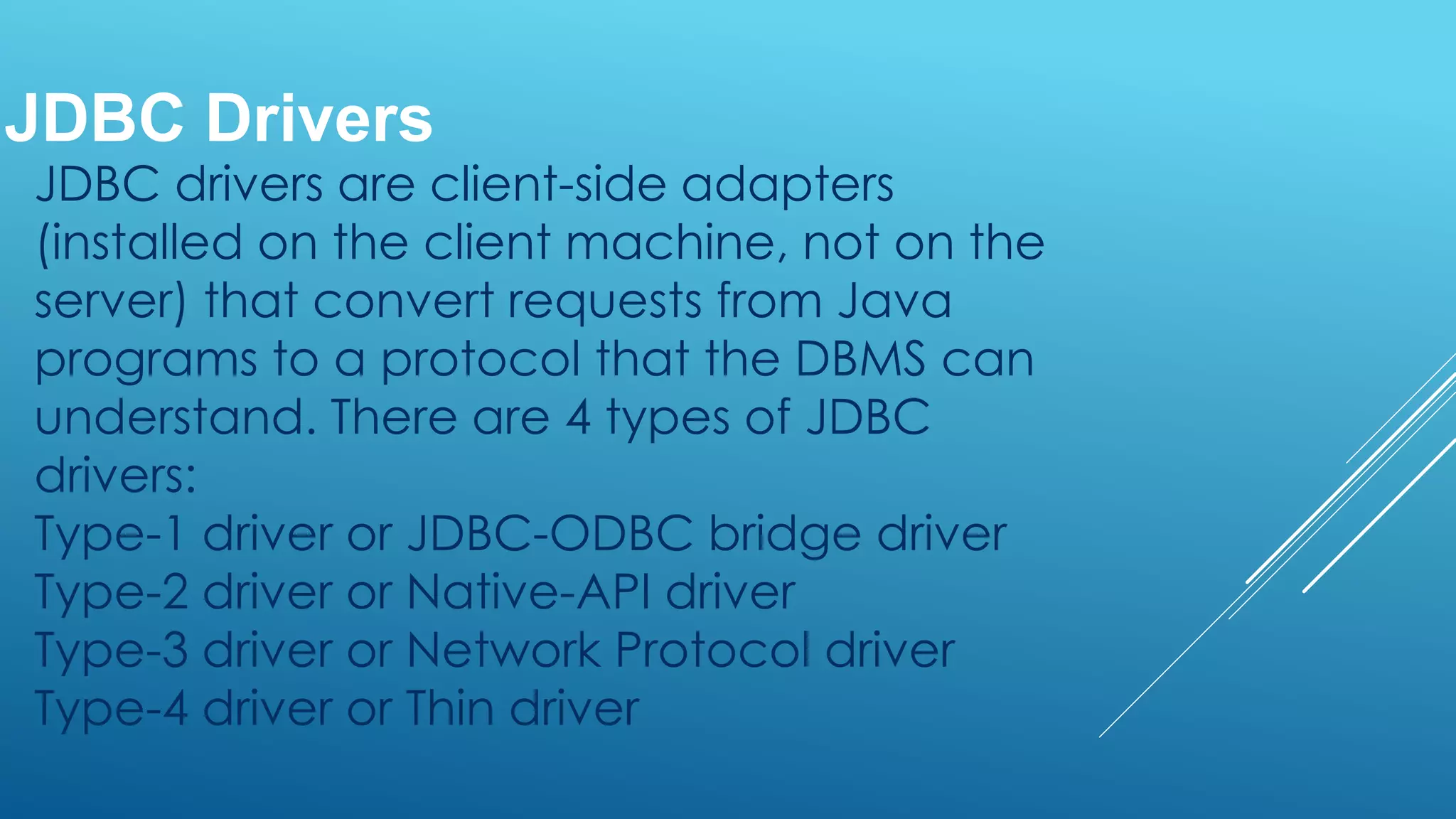 JDBC drivers are client-side adapters
(installed on the client machine, not on the
server) that convert requests from Java
programs to a protocol that the DBMS can
understand. There are 4 types of JDBC
drivers:
Type-1 driver or JDBC-ODBC bridge driver
Type-2 driver or Native-API driver
Type-3 driver or Network Protocol driver
Type-4 driver or Thin driver
JDBC Drivers
 
