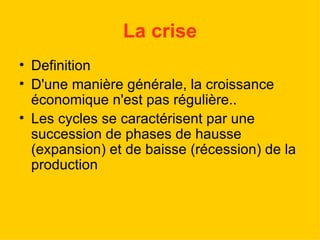 La crise Definition D'une manière générale, la croissance économique n'est pas régulière.. Les cycles se caractérisent par une succession de phases de hausse (expansion) et de baisse (récession) de la production