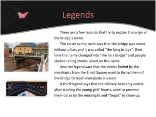 Legends There are a few legends that try to explain the origin of the bridge’s name. The closer to the truth says that the bridge was raised without pillars and it was called “the lying bridge”. Over time the name changed into “the liars bridge” an d  people started telling stories based on this name. Another legend says that the clients fooled by the merchants from the Small Square used to throw them of the bridge to teach everybody a lesson. A third legend says that the Military Academy cadets, after stealing the young girls’ hearts, used to promise them dates by the moonlight and “forgot” to show up. 
