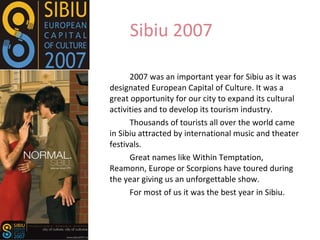 Sibiu 2007  2007 was an important year for Sibiu as it was designated European Capital of Culture. It was a great opportunity for our city to expand its cultural activities and to develop its tourism industry. Thousands of tourists all over the world came in Sibiu attracted by international music and theater festivals. Great names like Within Temptation, Reamonn, Europe or Scorpions have toured during the year giving us an unforgettable show.  For most of us it was the best year in Sibiu. 