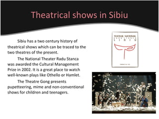 Theatrical shows in Sibiu Sibiu has a two century history of theatrical shows which can be traced to the two theatres of the present.  The National Theater Radu Stanca was awarded the Cultural Management Prize in 2002. It is a great place to watch well-known plays like Othello or Hamlet.  The Theatre Gong presents pupetteering, mime and non-conventional shows for children and teenagers.  