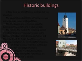 Historic buildings In Sibiu there are a lot of historic buildings that you should visit. The Council Tower,built in the 13 th  century, is now one of the most known symbols of Sibiu. The Arts House is one of the most beautiful buildings in Sibiu and also one of city’s symbols. The Fortress-The most of the remaining parts of the old City Walls and Towers can be seen on the East side of the town along the Coposu Avenue and Manejului Street. On Cetatii Street there are three remaining towers from the third belt of fortifications .   The Liars Bridge is also an important building as it was the first iron-cast bridge in Romania.  Other buildings like The Thick Tower, Stairs Tower, The Old Town Hall or The Haller House are monuments that deserve to be seen. 