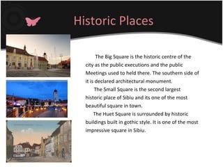 Historic Places   The Big Square is the historic centre of the city as the public executions and the public Meetings used to held there. The southern side of it is declared architectural monument.  The Small Square is the second largest historic place of Sibiu and its one of the most beautiful square in town. The Huet Square is surrounded by historic buildings built in gothic style. It is one of the most impressive square in Sibiu. 
