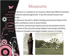 Museums Brukenth al Museum is a complex of six museums which have different locations and their   ow n distinct cultural programmes. It was the second museum ever founded in  Europe. The   His tory Museum, housed in a Gothic building, presents the history of the City from   N eolithic and Roman times to recent history. The   Mu seum of Arms and Hunting Trophies presents the evolution of arms throughout   t he history of the city and hunting trophies from Europe and Africa.  The AST RA Museum Complex is the largest outdoor museum in Europe. 