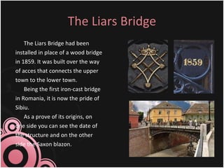 The Liars Bridge The Liars Bridge had been installed in place of a wood bridge in 1859. It was built over the way of acces that connects the upper town to the lower town.  Being the first iron-cast bridge in Romania, it is now the pride of Sibiu. As a prove of its origins, on one side you can see the date of the structure and on the other side the Saxon blazon. 