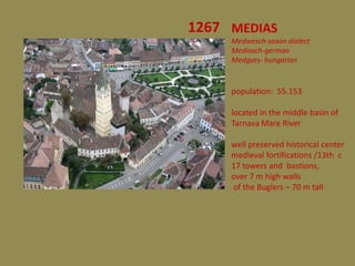 1267 MEDIAS
     Medwesch-saxon dialect
     Mediasch-german
     Medgyes- hungarian



     population: 55.153

     located in the middle basin of
     Tarnava Mare River

     well preserved historical center
     medieval fortifications /13th c
     17 towers and bastions,
     over 7 m high walls
     of the Buglers – 70 m tall
 