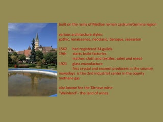 built on the ruins of Mediae roman castrum/Gemina legion

various architecture styles:
gothic, renaissance, neoclasic, baroque, secession

1562  had registered 34 guilds.
19th   starts build factories
       leather, cloth and textiles, salmi and meat
1921 glass manufacture
       first crystal and enamel producers in the country
nowadays is the 2nd industrial center in the county
methane gas

also known for the Târnave wine
"Weinland"- the land of wines
 
