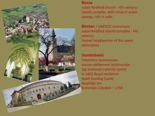 Bazna
saxon fortified church - XIV century
health complex with mineral water
springs, rich in salts

Biertan / UNESCO monument
saxon fortified church complex - XIV
century
former headquarter of the saxon
episcopacy

Dumbrăveni
Paleolithic testimonials
dacian settlement testimonials
big armenian colonist centre
in 1661 Royal residence
Apafi Hunting Castle
Ibașfalău Inn
Armenian Catedral – 1758
 