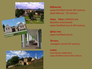 Mălancrav
saxon fortified church XIV century
Apafi Mannor - XV century

Valea Viilor /UNESCO site
Neolithic testimonials
saxon fortified church XIV century

Ighişu nou
saxon fortified church

Târnava
 evangelic church XV century

Laslea
rural dacian settlement
saxon fortified church XIV century
 