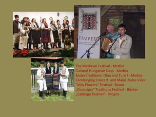 The Medieval Festival - Medias
Cultural Hungarian Days - Medias
Easter traditions: Oina and Ţuru I - Medias
Carolsinging Concert and Maial -Valea Viilor
“May Flowers” Festival - Bazna
„Donarium“ Traditions Festival - Biertan
„Cabbage Festival” - Moşna
 