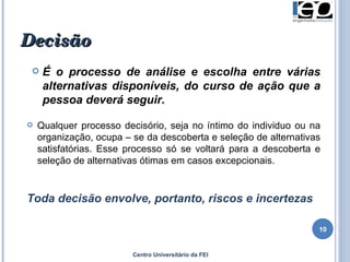 Decisão É o processo de análise e escolha entre várias alternativas disponíveis, do curso de ação que a pessoa deverá seguir. Qualquer processo decisório, seja no íntimo do individuo ou na organização, ocupa – se da descoberta e seleção de alternativas satisfatórias. Esse processo só se voltará para a descoberta e seleção de alternativas ótimas em casos excepcionais.  Toda decisão envolve, portanto, riscos e incertezas Centro Universitário da FEI 