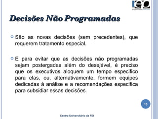 Decisões Não   Programadas   São as novas decisões (sem precedentes), que requerem tratamento especial.  E para evitar que as decisões não programadas sejam postergadas além do desejável, é preciso que os executivos aloquem um tempo especifico para elas, ou, alternativamente, formem equipes dedicadas à análise e a recomendações especifica para subsidiar essas decisões.  Centro Universitário da FEI 