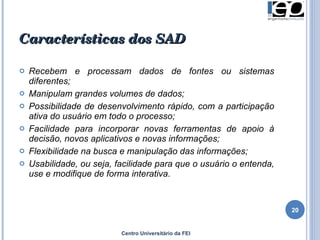 Características dos SAD Recebem e processam dados de fontes ou sistemas diferentes; Manipulam grandes volumes de dados; Possibilidade de desenvolvimento rápido, com a participação ativa do usuário em todo o processo;  Facilidade para incorporar novas ferramentas de apoio à decisão, novos aplicativos e novas informações; Flexibilidade na busca e manipulação das informações; Usabilidade, ou seja, facilidade para que o usuário o entenda, use e modifique de forma interativa. Centro Universitário da FEI 