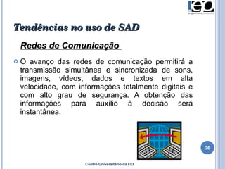 Tendências no uso de SAD Redes de Comunicação  O avanço das redes de comunicação permitirá a transmissão simultânea e sincronizada de sons, imagens, vídeos, dados e textos em alta velocidade, com informações totalmente digitais e com alto grau de segurança. A obtenção das informações para auxílio à decisão será instantânea.  Centro Universitário da FEI 