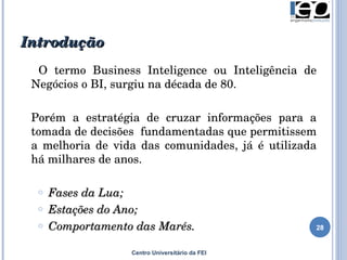 Introdução Centro Universitário da FEI O termo Business Inteligence ou Inteligência de Negócios o BI, surgiu na década de 80.  Porém a estratégia de cruzar informações para a tomada de decisões  fundamentadas que permitissem a melhoria de vida das comunidades, já é utilizada há milhares de anos. Fases da Lua; Estações do Ano; Comportamento das Marés. 