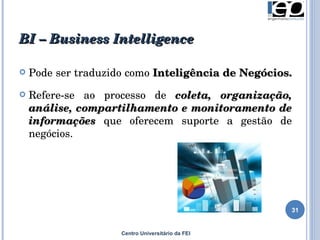 BI – B usiness  I ntelligence Centro Universitário da FEI Pode ser traduzido como  Inteligência de Negócios.  Refere-se ao processo de  coleta, organização, análise, compartilhamento e monitoramento de informações  que oferecem suporte a gestão de negócios. 