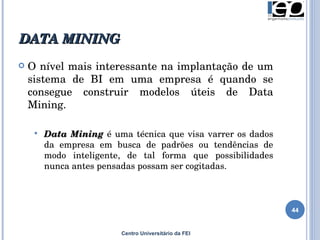 DATA MINING  Centro Universitário da FEI O nível mais interessante na implantação de um sistema de BI em uma empresa é quando se consegue construir modelos úteis de Data Mining .   Data Mining  é  uma técnica que visa varrer os dados da empresa em busca de padrões ou tendências de modo inteligente, de tal forma que possibilidades nunca antes pensadas possam ser cogitadas.  