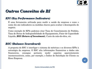 Outros Conceitos de BI  Centro Universitário da FEI KPI (Key Performance Indicators)   É uma ferramenta utilizada para medir a saúde da empresa e como o nome diz são indicadores ou medidas chaves para avaliar o desempenho do negócio.  Como exemplo de KPIs podemos citar Taxa de Cancelamento de Pedidos, Taxa de Horas de Indisponibilidade de Equipamento, Fator de Capacidade Líquida,  ROI (Return of Investment) , Custo da mão-de-obra, etc. BSC (Balance Scoredcard)  A proposta do BSC é interligar o sistema de métricas e os diversos KPIs à estratégia da empresa. O BSC alia informações financeiras a dados não financeiros, consegue portanto medir aspectos aparentemente incomensuráveis, como, por exemplo, o Índice de Satisfação do Cliente ou Risco Empresa.  