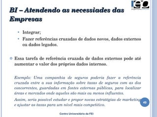 BI – Atendendo as necessiades das Empresas Centro Universitário da FEI I ntegrar ;   F azer referências cruzadas de dados novos, dados externos ou dados legados.  Essa tarefa de referência cruzada de dados externos pode até aumentar o valor dos próprios dados internos.  Exemplo: U ma companhia de seguros poderia fazer a referência cruzada entre a sua informação sobre taxas de seguros com as dos concorrentes, guardadas em fontes externas públicas, para localizar áreas e mercados onde aqueles são mais ou menos influentes.  Assim, seria possível estudar e propor novas estratégias de marketing e ajustar as taxas para um nível mais competitivo . 