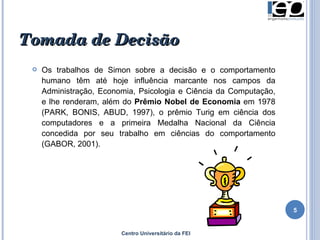 Centro Universitário da FEI Os trabalhos de Simon sobre a decisão e o comportamento humano têm até hoje influência marcante nos campos da Administração, Economia, Psicologia e Ciência da Computação, e lhe renderam, além do  Prêmio Nobel de Economia  em 1978 (PARK, BONIS, ABUD, 1997), o prêmio Turig em ciência dos computadores e a primeira Medalha Nacional da Ciência concedida por seu trabalho em ciências do comportamento (GABOR, 2001).  Tomada de Decisão 