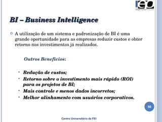 BI –  Business Intelligence Centro Universitário da FEI A utilização de um sistema e padronização de BI é uma grande oportunidade para as empresas reduzir custos e obter retorno nos investimentos já realizados.     Outros Benefícios : Redução de custos; Retorno sobre o investimento mais rápido (ROI) para os projetos de BI; Mais controle e menos dados incorretos; Melhor alinhamento com usuários corporativos. 