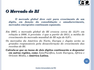 O Mercado de BI  Centro Universitário da FEI O mercado global deve cair para crescimento de um dígito, em função da consolidação e amadurecimento, mercados emergentes continuam expansão. Em 2007, o mercado global de BI cresceu cerca de 12,5% em relação a 2006. A previsão  é que a partir de 2011, a média de crescimento do mercado mundial de BI seja de 8,6%.  Os mercados da América do Norte, Europa e Japão serão os grandes responsáveis pela desaceleração do crescimento das receitas de BI.  Calcula-se que as taxas de dois dígitos continuarão a despontar em outras regiões, como  Ásia/Pacífico, Leste Europeu, África e Oriente Médio, e  América Latina.  
