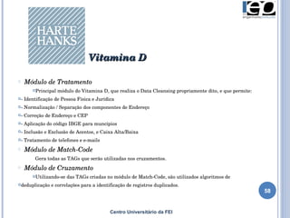 Centro Universitário da FEI Módulo de Tratamento Principal módulo do Vitamina D, que realiza o Data Cleansing propriamente dito, e que permite: - Identificação de Pessoa Física e Jurídica - Normalização / Separação dos componentes de Endereço - Correção de Endereço e CEP - Aplicação do código IBGE para muncípios - Inclusão e Exclusão de Acentos, e Caixa Alta/Baixa - Tratamento de telefones e e-mails Módulo de Match-Code Gera todas as TAGs que serão utilizadas nos cruzamentos. Módulo de Cruzamento Utilizando-se das TAGs criadas no módulo de Match-Code, são utilizados algoritmos de deduplicação e correlações para a identificação de registros duplicados. Vitamina D 