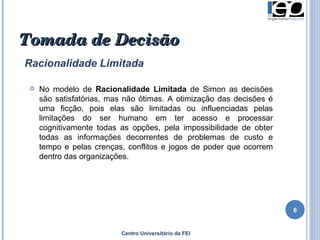 Centro Universitário da FEI Tomada de Decisão Racionalidade Limitada No modelo de  Racionalidade Limitada  de Simon as decisões são satisfatórias, mas não ótimas. A otimização das decisões é uma ficção, pois elas são limitadas ou influenciadas pelas limitações do ser humano em ter acesso e processar cognitivamente todas as opções, pela impossibilidade de obter todas as informações decorrentes de problemas de custo e tempo e pelas crenças, conflitos e jogos de poder que ocorrem dentro das organizações.  