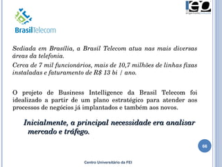 Centro Universitário da FEI Sediada em Brasília, a Brasil Telecom atua nas mais diversas áreas da telefonia.  Cerca de 7 mil funcionários, mais de 10,7 milhões de linhas fixas instaladas e faturamento de R$ 13 bi / ano. O projeto de Business Intelligence da Brasil Telecom foi idealizado a partir de um plano estratégico para atender aos processos de negócios já implantados e também aos novos. Inicialmente, a principal necessidade era analisar  mercado e tráfego. 