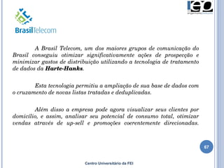 Centro Universitário da FEI A Brasil Telecom, um dos maiores grupos de comunicação do Brasil conseguiu otimizar significativamente ações de prospecção e minimizar gastos de distribuição utilizando a tecnologia de tratamento de dados da  Harte-Hanks .  Esta tecnologia permitiu a ampliação de sua base de dados com o cruzamento de novas listas tratadas e deduplicadas.  Além disso a empresa pode agora visualizar seus clientes por domicílio, e assim, analisar seu potencial de consumo total, otimizar vendas através de up-sell e promoções coerentemente direcionadas. 
