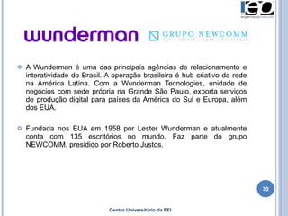 A Wunderman é uma das principais agências de relacionamento e interatividade do Brasil. A operação brasileira é hub criativo da rede na América Latina. Com a Wunderman Tecnologies, unidade de negócios com sede própria na Grande São Paulo, exporta serviços de produção digital para países da América do Sul e Europa, além dos EUA.  Fundada nos EUA em 1958 por Lester Wunderman e atualmente conta com 135 escritórios no mundo. Faz parte do grupo NEWCOMM, presidido por Roberto Justos. Centro Universitário da FEI 
