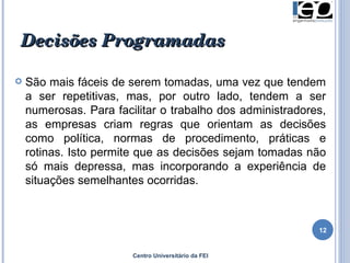 Decisões Programadas   São mais fáceis de serem tomadas, uma vez que tendem a ser repetitivas, mas, por outro lado, tendem a ser numerosas. Para facilitar o trabalho dos administradores, as empresas criam regras que orientam as decisões como política, normas de procedimento, práticas e rotinas. Isto permite que as decisões sejam tomadas não só mais depressa, mas incorporando a experiência de situações semelhantes ocorridas.  Centro Universitário da FEI 