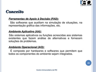 Conceito Ferramentas de Apoio à Decisão (FAD): São softwares que auxiliam na simulação de situações, na representação gráfica das informações, etc.  Ambiente Aplicativo (AA): São sistemas aplicativos ou funções acrescidas aos sistemas existentes que fazem análise de alternativas e fornecem soluções de problemas.  Ambiente Operacional (AO): É composto por hardwares e softwares que permitem que todos os componentes do ambiente sejam integrados.  Centro Universitário da FEI 
