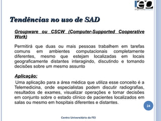Tendências no uso de SAD Groupware ou CSCW (Computer-Supported Cooperative Work) Permitirá que duas ou mais pessoas trabalhem em tarefas comuns  em ambientes computacionais completamente diferentes, mesmo que estejam localizadas em locais geograficamente distantes interagindo, discutindo e tomando decisões sobre um mesmo assunto  Aplicação: Uma aplicação para a área médica que utiliza esse conceito é a Telemedicina, onde especialistas podem discutir radiografias, resultados de exames, visualizar operações e tomar decisões em conjunto sobre o estado clínico de pacientes localizados em salas ou mesmo em hospitais diferentes e distantes. Centro Universitário da FEI 