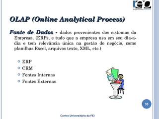 OLAP  (Online Analytical Process) Centro Universitário da FEI Fonte de Dados -  dados provenientes dos sistemas da Empresa. (ERPs, e tudo que a empresa usa em seu dia-a-dia e tem relevância única na gestão do negócio, como planilhas Excel, arquivos texto, XML, etc.) ERP CRM Fontes Internas Fontes Externas 