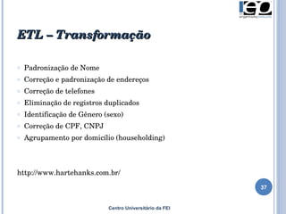 ETL – Transformação Padronização de Nome Correção e padronização de endereços Correção de telefones  Eliminação de registros duplicados Identificação de Gênero (sexo) Correção de CPF, CNPJ  Agrupamento por domicílio (householding) http://www.hartehanks.com.br/ Centro Universitário da FEI 