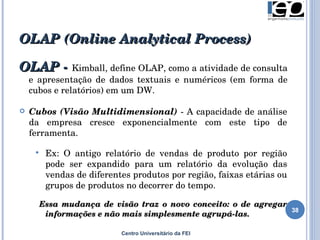 OLAP  (Online Analytical Process) Centro Universitário da FEI OLAP -  Kimball,  d efine OLAP, como a   atividade de consulta e apresentação de dados textuais e numéricos  (em forma de cubos e relatórios)  em um DW .   Cubos (Visão Multidimensional)  - A capacidade de análise da empresa cresce exponencialmente com este tipo de ferramenta.  Ex: O antigo relatório de vendas de produto por região pode ser expandido para um relatório da evolução das vendas de diferentes produtos por região, faixas etárias ou grupos de produtos no decorrer do tempo. Essa mudança de visão traz o novo conceito: o de agregar informações e não mais simplesmente agrupá-las.   