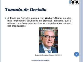 Tomada de Decisão A Teoria da Decisões nasceu com  Herbert Simon ,  um dos mais importantes estudiosos do processo decisório, que a utilizou como base para explicar o comportamento humano nas organizações.  Centro Universitário da FEI Herbert   Alexander   Simon  (1916-2001)  