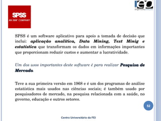 Centro Universitário da FEI SPSS é um  software aplicativo para  apoio a  tomada de decisão  que inclui:  aplicação analítica,  Data Mining ,  Text Minig  e  estatística   que transformam os  dados  em informações importantes que proporcionam reduzir custos e aumentar a lucratividade.  Um dos usos importantes deste software é para realizar  P esquisa de  M ercado .   Teve a sua primeira versão em 1968 e é um dos programas de análise estatística mais usados nas ciências sociais; é também usado por pesquisadores de mercado, na pesquisa relacionada com a saúde, no governo, educação e outros setores. 