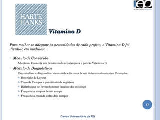 Centro Universitário da FEI Para melhor se adequar às necessidades de cada projeto, o Vitamina D foi dividido em módulos: Módulo de Conversão Adapta ou Converte um determinado arquivo para o padrão Vitamina D. Módulo de Diagnósticos Para analisar e diagnosticar o conteúdo e formato de um determinado arquivo. Exemplos: - Descrição de Layout - Tipos de Campos e quantidade de registros - Distribuição de Preenchimento (análise dos missing) - Frequência simples de um campo - Frequência cruzada entre dois campos Vitamina D 