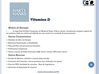Centro Universitário da FEI Módulo de Extração A etapa final do Data Cleansing e do Merge & Purge. Pode-se extrair virtualmente qualquer registro de um cadastro, dado um critério pré-definido de uma variável ou resultado do processamento. Outras Características - Schedule de Jobs (via Scripts) - Relatórios Sumarizados ou Detalhados - Plug and Play com processos já existentes - Performance excepcional - Acesso a bancos de dados relacionais (SQL Server, Oracle, DB/2 entre outros) Outros Recursos - Gerador de Queries: relatórios e queries plug and play - Construtor de Comandos: rotinas genéricas mais utilizadas em ajustes - Guia de CEPs: facilidade de consultas - Base de Logradouros - Assistente de Importação de arquivos Vitamina D 