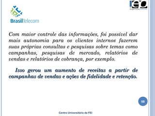 Centro Universitário da FEI Com maior controle das informações, foi possível dar mais autonomia para os clientes internos fazerem suas próprias consultas e pesquisas sobre temas como campanhas, pesquisas de mercado, relatórios de vendas e relatórios de cobrança, por exemplo. Isso gerou um aumento de receitas a partir de campanhas de vendas e ações de fidelidade e retenção. 
