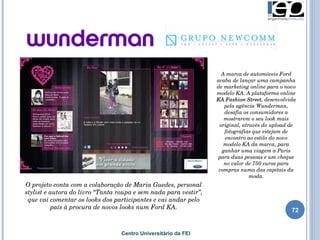 Centro Universitário da FEI O projeto conta com a colaboração de Maria Guedes, personal stylist e autora do livro “Tanta roupa e sem nada para vestir”, que vai comentar os looks dos participantes e vai andar pelo país à procura de novos looks num Ford KA. A marca de automóveis Ford acaba de lançar uma campanha de marketing online para o novo modelo KA. A plataforma online  KA Fashion Street , desenvolvida pela agência Wunderman, desafia os consumidores a mostrarem o seu look mais original, através do upload de fotografias que estejam de encontro ao estilo do novo modelo KA da marca, para ganhar uma viagem a Paris para duas pessoas e um cheque no valor de 750 euros para compras numa das capitais da moda. 