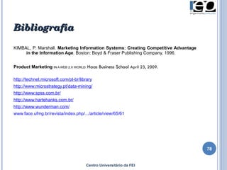 KIMBAL, P. Marshall.  Marketing Information Systems: Creating Competitive Advantage in the Information Age .  Boston: Boyd & Fraser Publishing Company, 1996. Product Marketing   IN A WEB 2.X WORLD:  Haas Business School  April 23, 2009. http://technet.microsoft.com/pt-br/library http://www.microstrategy.pt/data-mining/ http://www.spss.com.br/ http://www.hartehanks.com.br/ http://www.wunderman.com/ www.face.ufmg.br/revista/index.php/.../article/view/65/61 Bibliografia Centro Universitário da FEI 