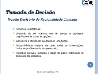 Centro Universitário da FEI Tomada de Decisão Modelo Decisório da Racionalidade Limitada Decisões Satisfatórias; Limitação do ser humano em ter acesso e processar cognitivamente todas as opções; Considera a otimização de decisões uma ficção; Impossibilidade material de obter todas as informações, dados os problemas de tempo e custo; Pressões afetivas, culturais e jogos de poder inflenciam no conteúdo das decisões. 