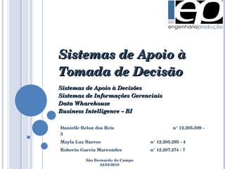 Sistemas de Apoio à Tomada de Decisão Sistemas de Apoio à Decisões Sistemas de Informações Gerenciais Data Wharehouse Business Intelligence – BI Danielle Belon dos Reis n° 12.205.309 - 3 Mayla Luz Barros n° 12.205.295 - 4 Roberto Garcia Marcondes n° 12.207.274 - 7 São Bernardo do Campo 24/04/2010 