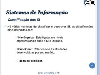 Centro Universitário da FEI Sistemas de Informação   Classificação dos SI Há várias maneiras de classificar e descrever SI, as classificações mais difundidas são: Hierárquica  :  E stá ligada aos níveis organizacionais onde o SI é utilizado. Funcional  : Relaciona-se às atividades desenvolvidas por seu usuário. Tipos de decisões 